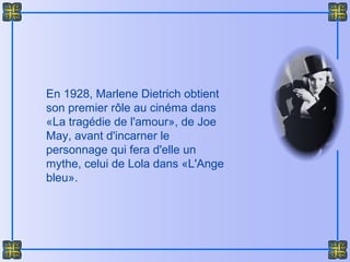 En 1928, Marlene Dietrich obtient
son premier rôle au cinéma dans
«La tragédie de l'amour», de Joe
May, avant d'incarner le
personnage qui fera d'elle un
mythe, celui de Lola dans «L'Ange
bleu».
 