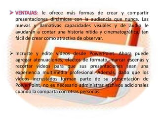 Incruste y edite vídeos desde PowerPoint. Ahora puede agregar atenuaciones, efectos de formato, marcar escenas y recortar vídeos para que sus presentaciones sean una experiencia multimedia profesional. Además, dado que los vídeos incrustados forman parte de su presentación de PowerPoint, no es necesario administrar archivos adicionales cuando la comparta con otras personas.
