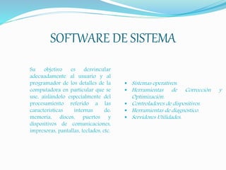 SOFTWARE DE SISTEMA
Su objetivo es desvincular
adecuadamente al usuario y al
programador de los detalles de la
computadora en particular que se
use, aislándolo especialmente del
procesamiento referido a las
características internas de:
memoria, discos, puertos y
dispositivos de comunicaciones,
impresoras, pantallas, teclados, etc.
 Sistemas operativos.
 Herramientas de Corrección y
Optimización.
 Controladores de dispositivos.
 Herramientas de diagnóstico.
 Servidores Utilidades.
 