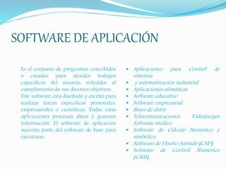 SOFTWARE DE APLICACIÓN
Es el conjunto de programas concebidos
o creados para atender trabajos
específicos del usuario, referidos al
cumplimiento de sus diversos objetivos.
Este software está diseñado y escrito para
realizar tareas específicas personales,
empresariales o científicas. Todas estas
aplicaciones procesan datos y generan
información. El software de aplicación
necesita parte del software de base para
ejecutarse.
 Aplicaciones para Control de
sistemas
 y automatización industrial
 Aplicaciones ofimáticas
 Software educativo
 Software empresarial
 Bases de datos
 Telecomunicaciones Videojuegos
Software médico
 Software de Cálculo Numérico y
simbólico.
 Software de Diseño Asistido (CAD)
 Software de Control Numérico
(CAM)
 