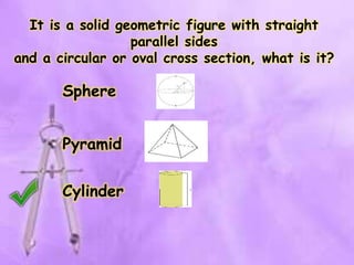 It is a solid geometric figure with straight
parallel sides
and a circular or oval cross section, what is it?
Sphere
Cylinder
Pyramid
 