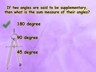 If two angles are said to be supplementary,
then what is the sum measure of their angles?
180 degree
90 degree
45 degree
 