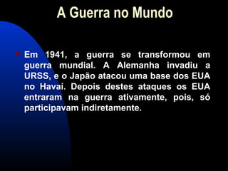 A Guerra no Mundo
 Em 1941, a guerra se transformou em
guerra mundial. A Alemanha invadiu a
URSS, e o Japão atacou uma base dos EUA
no Havaí. Depois destes ataques os EUA
entraram na guerra ativamente, pois, só
participavam indiretamente.
 