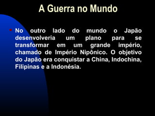 A Guerra no Mundo
 No outro lado do mundo o Japão
desenvolveria um plano para se
transformar em um grande império,
chamado de Império Nipônico. O objetivo
do Japão era conquistar a China, Indochina,
Filipinas e a Indonésia.
 