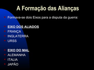 A Formação das Alianças
 Formava-se dois Eixos para a disputa da guerra:
 EIXO DOS ALIADOS
 FRANÇA
 INGLATERRA
 URSS
 EIXO DO MAL
 ALEMANHA
 ITALIA
 JAPÃO
 