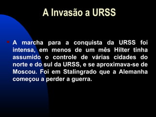 A Invasão a URSS
 A marcha para a conquista da URSS foi
intensa, em menos de um mês Hilter tinha
assumido o controle de várias cidades do
norte e do sul da URSS, e se aproximava-se de
Moscou. Foi em Stalingrado que a Alemanha
começou a perder a guerra.
 