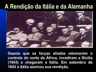 A Rendição da Itália e da Alemanha
 Depois que as forças aliadas retomaram o
controle do norte da África, invadiram a Sicilia
(1943) e chegaram a Itália. Em setembro de
1943 a Itália assinou sua rendição.
 