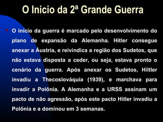 O Inicio da 2ª Grande Guerra
 O início da guerra é marcado pelo desenvolvimento do
plano de expansão da Alemanha. Hitler consegue
anexar a Áustria, e reivindica a região dos Sudetos, que
não estava disposta a ceder, ou seja, estava pronto o
cenário da guerra. Após anexar os Sudetos, Hiltler
invadiu a Thecoslováquia (1939), e marchava para
invadir a Polônia. A Alemanha e a URSS assinam um
pacto de não agressão, após este pacto Hitler invadiu a
Polônia e a dominou em 3 semanas.
 