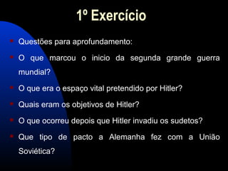 1º Exercício
 Questões para aprofundamento:
 O que marcou o inicio da segunda grande guerra
mundial?
 O que era o espaço vital pretendido por Hitler?
 Quais eram os objetivos de Hitler?
 O que ocorreu depois que Hitler invadiu os sudetos?
 Que tipo de pacto a Alemanha fez com a União
Soviética?
 