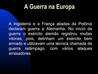 A Guerra na Europa
 A Inglaterra e a França aliadas da Polônia
declaram guerra a Alemanha. No início da
guerra o exército alemão registrou muitas
vitórias, pois, detinham um exército bem
armado e utilizavam uma técnica chamada de
guerra relâmpago, com vários ataques
arrasadores.
 