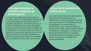 ¿En qué consiste la
revisión analítica de
la literatura?
La revisión de la literatura implica detectar,
consultar y obtener la bibliografía (referencias)
y otros materiales que sean útiles para los
propósitos del estudio, de donde se tiene que
extraer y recopilar la información relevante y
necesaria para enmarcar nuestro problema de
investigación. Esta revisión debe ser selectiva,
puesto que cada año se publican en el mundo
miles de artículos en revistas académicas y
periódicos, libros y otras clases de materiales
sobre las diferentes áreas del conocimiento.
Inicio de la revisión de
la literatura
La revisión de la literatura puede iniciarse
directamente con el acopio de las
referencias o fuentes primarias,1 situación
que ocurre cuando el investigador conoce
su localización, se encuentra muy
familiarizado con el campo de estudio y
tiene acceso a ellas (puede utilizar material
de bibliotecas, filmotecas, hemerotecas y
bancos de información). Sin embargo,
frecuentemente no sucede así (no se es
experto en el tema o se dispone de
recursos limitados).
 