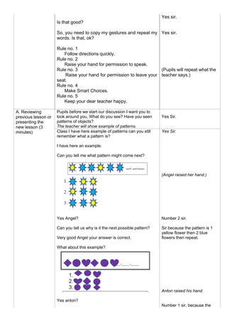 Is that good?
So, you need to copy my gestures and repeat my
words. Is that, ok?
Rule no. 1
Follow directions quickly.
Rule no. 2
Raise your hand for permission to speak.
Rule no. 3
Raise your hand for permission to leave your
seat.
Rule no. 4
Make Smart Choices.
Rule no. 5
Keep your dear teacher happy.
Yes sir.
Yes sir.
(Pupils will repeat what the
teacher says.)
A. Reviewing
previous lesson or
presenting the
new lesson (3
minutes)
Pupils before we start our discussion I want you to
look around you, What do you see? Have you seen
patterns of objects?
The teacher will show example of patterns.
Yes Sir.
Class I have here example of patterns can you still
remember what a pattern is?
I have here an example.
Can you tell me what pattern might come next?
Yes Angel?
Can you tell us why is it the next possible pattern?
Very good Angel your answer is correct.
What about this example?
Yes anton?
Yes Sir.
(Angel raised her hand.)
Number 2 sir.
Sir because the pattern is 1
yellow flower then 2 blue
flowers then repeat.
Anton raised his hand.
Number 1 sir, because the
 