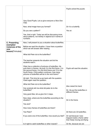 Very Good Pupils. Let us give everyone a Nice One
Clap.
Now, what image have you formed?
Do you see a pattern?
Yes, that is right. Today we will be discussing more
about patterns, not merely in objects but in series of
numbers.
Pupils solved the puzzle.
Sir it is a butterfly.
Yes sir.
C. Presenting
examples/
instances of the
new
lesson(7minutes)
Now, I will present to you a situation about butterflies.
Before we read the situation, I have here a question
which we will answer after reading.
What did Peter do to the butterflies?
The teacher presents the situation and let the
students read it.
Peter has a collection of pictures of butterflies. He
puts them in frames. He puts 3 in the first frame. 5 in
the second frame, 9 in the third frame and 15 in the
fourth frame. If this pattern continues, how many
pictures of butterflies will be in the next frame?
All right. This time let us go back with the question.
Class again read the question.
What did Peter do to the butterflies?
Can anybody tell me what did peter do to the
butterflies?
Very good Alex, let us give him 3 claps.
Now class, where are the butterflies according to the
situation?
Yes ana?
How many frames of butterflies are there?
Yes Peter?
If you were one of the butterflies, how would you feel?
Is it right to catch butterflies or other insects?
Pupils will read the situation.
Alex raised his hand.
Sir. He put the butterflies in
different frames.
Sir in the frame.
Sir there are 32 butterflies.
Sir sad because I was
trapped inside a frame rather
than freely moving and flying.
Sir No, because we are
 