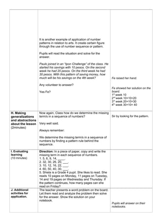 It is another example of application of number
patterns in relation to arts. It create certain figure
through the use of number sequence or pattern.
Pupils will read the situation and solve for the
answer.
Paulo joined in an “Ipon Challenge” of the class. He
started his savings with 10 pesos. On the second
week he had 20 pesos. On the third week he had
30 pesos. With this pattern of saving money, how
much will be his savings on the 4th week?
Any volunteer to answer?
Yes Fe?
Fe raised her hand.
Fe showed her solution on the
board.
1st
week 10
2nd
week 10+10=20
3rd
week 20+10=30
4th
week 30+10= 40
H. Making
generalizations
and abstractions
about the lesson
(2minutes)
Now again, Class how do we determine the missing
term/s in a sequence of numbers?
Very well said.
Always remember:
We determine the missing term/s in a sequence of
numbers by finding a pattern rule behind the
sequence.
Sir by looking for the pattern.
I. Evaluating
learning
(10 minutes)
Direction: In a piece of paper, copy and write the
missing term in each sequence of numbers.
1. 5, 6, 9, 14, ____.
2. 32, 30, 26, 20, ___.
3. 10, 12, 16, 22, ___.
4. 60, 50, 40, 30, ___.
5. Shiela is a Grade 4 pupil. She likes to read. She
reads 10 pages on Monday, 11 pages on Tuesday,
14 and 19 pages on Wednesday and Thursday. If
the pattern continues, how many pages can she
read on Friday?
J. Additional
activities for
application.
The teacher presents a word problem on the board.
Let them read and analyze the problem then solve
for the answer. Show the solution on your
notebook.
Pupils will answer on their
notebooks.
 