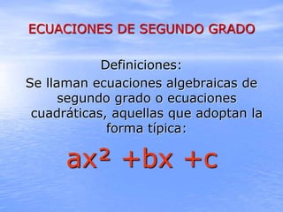 ECUACIONES DE SEGUNDO GRADO
Definiciones:
Se llaman ecuaciones algebraicas de
segundo grado o ecuaciones
cuadráticas, aquellas que adoptan la
forma típica:
ax² +bx +c
 