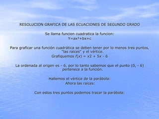 RESOLUCION GRAFICA DE LAS ECUACIONES DE SEGUNDO GRADO
Se llama funcion cuadratica la funcion:
Y=ax²+bx+c
Para graficar una...