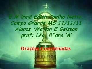 E.M irmã Edith Coelho Netto. Campo Grande MS 11/11/11 Alunos :Marlon E Geisson prof: Léo  8°ano ‘A’ Orações Coordenadas 