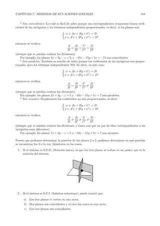 CAP´ITULO 7. SISTEMAS DE ECUACIONES LINEALES 118 
* Son coincidentes: Lo cu´al es f´acil de saber porque sus correspondientes ecuaciones tienen coefi-cientes 
de las inc´ognitas y los t´erminos independientes proporcionales, es decir, si los planos son: 
 
α ≡ Ax + By + Cz = D 
β ≡ Ax + By + Cz = D 
entonces se verifica: 
A 
A = B 
B = C 
C = D 
D 
(siempre que se puedan realizar las divisiones). 
Por ejemplo, los planos 2x+ 3y − z = 5, y −10x − 15y + 5z = −15 son coincidentes. 
* Son paralelos: Tambi´en es sencillo de saber porque los coeficientes de las inc´ognitas son propor-cionales, 
pero los t´erminos independientes NO. Es decir, en este caso: 
 
α ≡ Ax + By + Cz = D 
β ≡ Ax + By + Cz = D 
entonces se verifica: 
A 
A = B 
B = C 
C 
= D 
D 
(siempre que se puedan realizar las divisiones). 
Por ejemplo, los planos 2x+ 3y − z = 5 y −10x − 15y +5z = 7 son paralelos. 
* Son secantes: Simplemente los coeficientes no son proporcionales, es decir: 
 
α ≡ Ax + By + Cz = D 
β ≡ Ax + By + Cz = D 
entonces se verifica: 
A 
A 
= B 
B 
= C 
C 
= D 
D 
(siempre que se puedan realizar las divisiones, y basta con que un par de ellas correspondientes a las 
inc´ognitas sean diferentes). 
Por ejemplo, los planos 7x+ 3y − z = 5 y −10x − 15y +5z = 7 son secantes. 
Puesto que podemos determinar la posici´on de los planos 2 a 2, podemos determinar en qu´e posici´on 
se encuentran los 3 a la vez, fij´andonos en los casos: 
1. Si el sistema es S.C.D. (Soluci´on ´unica), es que los tres planos se cortan en un punto, que es la 
soluci´on del sistema. 
2. Si el sistema es S.C.I. (Infinitas soluciones), puede ocurrir que: 
a) Los tres planos se corten en una recta. 
b) Dos planos son coincidentes y el otro los corta en una recta. 
c) Los tres planos son coincidentes. 
 