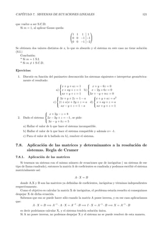 CAP´ITULO 7. SISTEMAS DE ECUACIONES LINEALES 121 
que vuelve a ser S.C.D. 
Si m = 1, al aplicar Gauss queda: 
 
 
1 1 1 
0 0 −1 
0 0 −1 
 
1 
−1 
−2 
 
 
Se obtienen dos valores distintos de z, lo que es absurdo y el sistema en este caso no tiene soluci´on 
(S.I.) 
Conclusi´on: 
* Si m = 1 S.I. 
* Si m= 1 S.C.D. 
Ejercicios: 
1. Discutir en funci´on del par´ametro desconocido los sistemas siguientes e interpretar geom´etrica-mente 
el resultado: 
a) 
 
x + y + az = 1 
x + ay + z = 1 
ax + y + z = 1 
 
b) 
 
x + y − 6z = 0 
x − 2y +6z = 0 
3x + −y + mz = 0 
 
c) 
 
 
3x + y + 2z = 1− a 
(1 + a)x+ 2y + z = a 
ax − y + z = 1− a 
d) 
 
x + y + az = a2 
x + ay + z = a 
ax + y + z = 1 
 
2. Dado el sistema 
 
 
x +2y − z = 8 
2x − 3y + z = −1 
3x − y + kz = 5 
, se pide: 
a) Hallar el valor de k que hace el sistema incompatible. 
b) Hallar el valor de k que hace el sistema compatible y adem´as z= -1. 
c) Para el valor de k hallado en b), resolver el sistema. 
7.8. Aplicaci´on de las matrices y determinantes a la resoluci´on de 
sistemas. Regla de Cramer 
7.8.1. Aplicaci´on de las matrices 
Si tenemos un sistema con el mismo n´umero de ecuaciones que de inc´ognitas ( un sistema de ese 
tipo de llama cuadrado), entonces la matriz A de coeficientes es cuadrada y podemos escribir el sistema 
matricialmente as´ı: 
A · X = B 
donde A,X y B son las matrices ya definidas de coeficientes, inc´ognitas y t´erminos independientes 
respectivamente. 
Como el objetivo es calcular la matriz X de inc´ognitas, el problema estar´ıa resuelto si conseguimos 
despejar X de dicha ecuaci´on. 
Sabemos que eso se puede hacer s´olo cuando la matriz A posee inversa, y en ese caso aplicar´ıamos 
que: 
−1 · A · X = A 
A · X = B =⇒ A 
−1 · B =⇒ I ·X = A 
−1 · B =⇒ X = A 
−1 · B 
es decir podr´ıamos calcular X, y el sistema tendr´ıa soluci´on ´unica. 
Si A no posee inversa, no podemos despejar X y el sistema no se puede resolver de esta manera. 
 