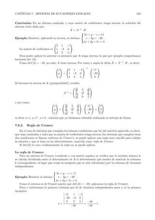 CAP´ITULO 7. SISTEMAS DE ECUACIONES LINEALES 122 
Conclusi´on: En un sistema cuadrado y cuya matriz de coeficientes tenga inversa, la soluci´on del 
sistema viene dada por: 
−1 · B 
X = A 
Ejemplo: Resolver, aplicando la inversa, el sistema: 
 
 
2x + y − z = 11 
x − 3y = −20 
4x+ 2y +5z = 8 
. 
La matriz de coeficentes es 
 
 
2 1 −1 
1 −3 0 
4 2 5 
 
. 
Para poder aplicar lo anterior es necesario que A tenga inversa, lo que por ejemplo comprobamos 
haciendo det (A). 
Como det(A) = −49, no nulo, A tiene inversa. Por tanto y seg´un lo dicho,X = A−1 · B , es decir: 
 
 
 
 = 
x 
y 
z 
 
 
2 1 −1 
1 −3 0 
4 2 5 
 
 
−1 
· 
 
 
11 
−20 
8 
 
 
Si hacemos la inversa de A (¡compru´ebalo!), resulta: 
−1 = 
A 
 
 
15 
49 
1 
7 
3 
49 
5 
49 
−2 
7 
1 
− 49 2 
49 0 1 
7 
 
 
y por tanto,  
 
 
 = 
x 
y 
z 
 
 
15 
49 
1 
7 
3 
49 
5 
49 
−2 
7 
1 
− 49 2 
49 0 1 
7 
 
 · 
 
 
11 
−20 
8 
 
 = 
 
 
1 
2 
7 
 
 
es decir x=1, y=7 , z=-2 , soluci´on que ya hab´ıamos obtenido utilizando el m´etodo de Gauss. 
7.8.2. Regla de Cramer 
En el caso de sistemas que cumplan las mismas condiciones que los del anterior apartado, es decir, 
que sean cuadrados y tales que su matriz de coeficientes tenga inversa (los sistemas que cumplen estas 
dos condiciones se llaman sistemas de Cramer ), se puede aplicar una regla muy sencilla para calular 
la soluci´on y que se basa en los determinantes, conocida como regla de Cramer. 
Si det(A) es cero, evidentemente la regla no se puede aplicar. 
La regla de Cramer: 
Para un sistema de Cramer (cuadrado y con matriz regular) se verifica que la inc´onita n´umero k 
se calcula dividiendo entre el determinante de A el determinante que resulta de sustituir la columna 
k (correspodiente al lugar que ocupe la inc´ognita que se est´a calculando) por la columna de t´erminos 
independientes. 
Ejemplo: Resolver el sistema 
 
2x + y − z = 11 
x − 3y = −20 
4x + 2y + 5z = 8 
 
. 
Como el sistema es de Cramer puesto que det(A) = −49, aplicamos la regla de Cramer: 
Para x sustituimos la primera columna por la de t´erminos independientes pues x es la primera 
inc´ognita: 
x = 
 
11 1 −1 
−20 −3 0 
8 2 5 
 
−49 
= 
−49 
−49 
= 1 
 