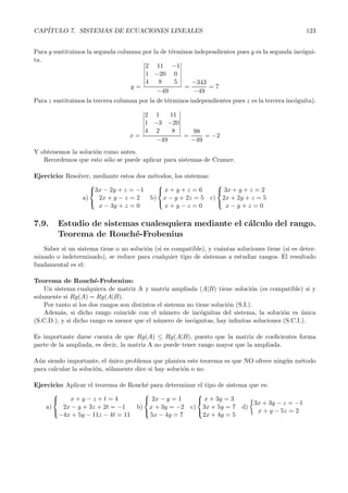 CAP´ITULO 7. SISTEMAS DE ECUACIONES LINEALES 123 
Para y sustituimos la segunda columna por la de t´erminos independientes pues y es la segunda inc´ogni-ta. 
y = 
 
2 11 −1 
1 −20 0 
4 8 5 
 
−49 
= 
−343 
−49 
= 7 
Para z sustituimos la tercera columna por la de t´erminos independientes pues z es la tercera inc´ognita). 
x = 
 
 
2 1 11 
1 −3 −20 
4 2 8 
−49 
= 
98 
−49 
= −2 
Y obtenemos la soluci´on como antes. 
Recordemos que esto s´olo se puede aplicar para sistemas de Cramer. 
Ejercicio: Resolver, mediante estos dos m´etodos, los sistemas: 
a) 
 
3x − 2y + z = −1 
2x + y − z = 2 
x − 3y + z = 0 
 
b) 
 
 
x + y + z = 6 
x − y + 2z = 5 
x + y − z = 0 
c) 
 
3x + y + z = 2 
2x +2y + z = 5 
x − y + z = 0 
 
7.9. Estudio de sistemas cualesquiera mediante el c´alculo del rango. 
Teorema de Rouch´e-Frobenius 
Saber si un sistema tiene o no soluci´on (si es compatible), y cu´antas soluciones tiene (si es deter-minado 
o indeterminado), se reduce para cualquier tipo de sistemas a estudiar rangos. El resultado 
fundamental es el: 
Teorema de Rouch´e-Frobenius: 
Un sistema cualquiera de matriz A y matriz ampliada (A|B) tiene soluci´on (es compatible) si y 
solamente si Rg(A) = Rg(A|B). 
Por tanto si los dos rangos son distintos el sistema no tiene soluci´on (S.I.). 
Adem´as, si dicho rango coincide con el n´umero de inc´ognitas del sistema, la soluci´on es ´unica 
(S.C.D.), y si dicho rango es menor que el n´umero de inc´ognitas, hay infinitas soluciones (S.C.I.). 
Es importante darse cuenta de que Rg(A) ≤ Rg(A|B), puesto que la matriz de coeficientes forma 
parte de la ampliada, es decir, la matriz A no puede tener rango mayor que la ampliada. 
A´un siendo importante, el ´unico problema que plantea este teorema es que NO ofrece ning´un m´etodo 
para calcular la soluci´on, s´olamente dice si hay soluci´on o no. 
Ejercicio: Aplicar el teorema de Rouch´e para determinar el tipo de sistema que es: 
a) 
 
 
x + y − z + t = 4 
2x − y + 3z +2t = −1 
−4x + 5y − 11z − 4t = 11 
b) 
 
2x − y = 1 
x +3y = −2 
5x − 4y = 7 
 
c) 
 
 
x + 3y = 3 
3x+ 5y = 7 
2x+ 4y = 5 
d) 
 
3x +3y − z = −1 
x + y − 5z = 2 
 