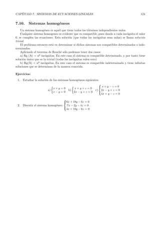 CAP´ITULO 7. SISTEMAS DE ECUACIONES LINEALES 124 
7.10. Sistemas homog´eneos 
Un sistema homog´eneo es aqu´el que tiene todos los t´erminos independientes nulos. 
Cualquier sistema homogeneo es evidente que es compatible, pues dando a cada inc´ognita el valor 
0, se cumplen las ecuaciones. Esta soluci´on (que todas las inc´ognitas sean nulas) se llama soluci´on 
trivial. 
El problema entonces est´a en determinar si dichos sistemas son compatibles determinados o inde-terminados. 
Aplicando el teorema de Rouch´e s´olo podemos tener dos casos: 
a) Rg (A) = nº inc´ognitas. En este caso el sistema es compatible determinado, y por tanto tiene 
soluci´on ´unica que es la trivial (todas las inc´ognitas valen cero) 
b ) Rg(A)  nº inc´ognitas. En este caso el sistema es compatible indeterminado y tiene infinitas 
soluciones que se determinan de la manera conocida. 
Ejercicios: 
1. Estudiar la soluci´on de los sistemas homog´eneos siguientes: 
a) 
 
x + y = 0 
x − y = 0 
b) 
 
x + y + z = 0 
2x − y + z = 0 
c) 
 
x + y − z = 0 
2x − y + z = 0 
4x + y − z = 0 
 
2. Discutir el sistema homog´eneo: 
 
 
6x +18y − bz = 0 
7x − 2y − 4z = 0 
4x+ 10y − 6z = 0 
. 

