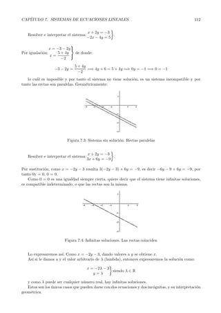 CAP´ITULO 7. SISTEMAS DE ECUACIONES LINEALES 112 
Resolver e interpretar el sistema: x +2y = −3 
−2x− 4y = 5 
 
. 
Por igualaci´on: 
x = −3 − 2y 
x = 
5+ 4y 
−2 
 
 de donde: 
−3 − 2y = 
5+ 4y 
−2 
=⇒ 4y +6 = 5+4y =⇒ 0y = −1 =⇒ 0 = −1 
lo cu´al es imposible y por tanto el sistema no tiene soluci´on, es un sistema incompatible y por 
tanto las rectas son paralelas. Geom´etricamente: 
Figura 7.3: Sistema sin soluci´on. Rectas paralelas 
Resolver e interpretar el sistema: x +2y = −3 
3x+6y = −9 
 
. 
Por sustituci´on, como x = −2y − 3 resulta 3(−2y − 3) + 6y = −9, es decir −6y − 9 + 6y = −9, por 
tanto 0y = 0, 0 = 0. 
Como 0 = 0 es una igualdad siempre cierta, quiere decir que el sistema tiene infinitas soluciones, 
es compatible indeterminado, o que las rectas son la misma. 
Figura 7.4: Infinitas soluciones. Las rectas coinciden 
Lo expresaremos as´ı. Como x = −2y − 3, dando valores a y se obtiene x. 
As´ı si le damos a y el valor arbitrario de λ (lambda), entonces expresaremos la soluci´on como: 
x = −2λ − 3 
y = λ 
 
siendo λ ∈ R 
y como λ puede ser cualquier n´umero real, hay infinitas soluciones. 
Estos son los ´unicos casos que pueden darse con dos ecuaciones y dos inc´ognitas, y su interpretaci´on 
geom´etrica. 
 