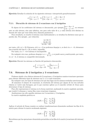 CAP´ITULO 7. SISTEMAS DE ECUACIONES LINEALES 113 
Ejercicio: Estudiar la soluci´on de los siguientes sistemas e interpretarla geom´etricamente: 
a) 
 
x + y = 5 
2x − y = 7 
b) 
 
2x + y = 1 
3x +2y = 4 
c) 
 
x + 2y = 3 
x − y = 4 
7.5.1. Discuci´on de sistemas de 2 ecuaciones con 2 inc´ognitas 
Si alguno de los coeficientes del sistema es desconocido, por ejemplo, 
 
ax + 3y = 5 
2x − y = 6 
, no estamos 
ante un s´olo sistema, sino ante infinitos, uno para cada valor de a, y cada sistema ser´a distinto en 
funci´on del valor que tome dicha letra (llamada par´ametro). 
Para estudiarlo, se resuelve el sistema como habitualmente y se estudian los distintos casos que se 
pueden dar. Por ejemplo , por reducci´on: 
ax+3y=5 
6x-3y=18 
ax+6x =23 
por tanto, x(6+a) = 23. Entonces, si 6+a = 0 no podremos despejar x, es decir si a = −6, obtenemos 
una ecuaci´on del tipo 0 = 23, es decir, imposible. 
Por tanto, si a = −6 el sistema es incompatible. 
En cualquier otro caso, podemos despejar x,x = 
23 
6 +a 
, y se puede sacar y sustituyendo, por tanto, 
si a= −6, el sistema es compatible determinado. 
Ejercicio: Discutir los sistemas en funci´on del par´ametro desconocido: 
a) 
 
x + y = 5 
ax +2y = 10 
b) 
 
ky + x = 
1 
2 
y − 3x = 5 
7.6. Sistemas de 2 inc´ognitas y 3 ecuaciones 
Podemos a˜nadir a los cl´asicos sistemas de 2 ecuaciones y 2 inc´ognitas cuantas ecuaciones queramos 
para obtener diferentes tipos de sistemas con 3, 4, 5 o m´as ecuaciones. 
En cualquier caso, los tipos de sistemas a los que dan lugar son los mismos rese˜nados anteriormente. 
Al aumentar el n´umero de ecuaciones, la resoluci´on del sistema por alguno de los tres m´etodos 
cl´asicos se vuelve m´as farragoso, por lo que conviene aplicar ya el conocido m´etodo de Gauss para 
determinar el tipo de sistema. 
Para ello expresaremos el sistema en la forma matricial, analizando la matriz ampliada asociada, 
que tendr´a 2 columnas y tantas filas como ecuaciones tengamos. 
Analizaremos tan s´olo aquellos sistemas con 3 ecuaciones y 2 inc´ognitas. 
La matriz ampliada gen´erica es: 
(A|B) = 
 
 
a11 a12 
a21 a22 
a31 a32 
 
b1 
b2 
b3 
 
 
Aplicar el m´etodo de Gauss consiste en realizar transformaciones elementales mediante las filas de la 
matriz para obtener la matriz escalonada siguiente: 
(A|B) = 
 
 
a11 a12 
0 a∗ 
22 
0 0 
 
b1 
b∗ 
2 
b∗ 
3 
 
 
Recordemos que las operaciones elementales permitidas en las filas de la matriz (ecuaciones del sistema) 
eran: 
 