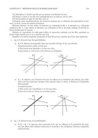 CAP´ITULO 7. SISTEMAS DE ECUACIONES LINEALES 114 
T1) Multiplicar o dividir una fila por un n´umero real distinto de cero. 
T2) Sumar o restar a una fila otra multiplicada por un n´umero real no nulo. 
T3) Intercambiar el lugar de dos filas entre s´ı. 
Utilizando estas transformaciones, los sucesivos sistemas que se obtienen son equivalentes al pri-mero, 
es decir, tienen las mismas soluciones. 
Debemos eliminar, en este orden, el elemento a21 utilizando la fila 1, el elemento a31, utilizando 
tambi´en la fila 1, y por ´ultimo el elemento a32 utilizando la fila 2, de modo an´alogo al m´etodo de 
Gauss-Jordan para la inversa. 
Adem´as, es conveniente en cada paso indicar la operaci´on realizada con las filas, poniendo en 
primer lugar aquella que se va a sustituir por otra. 
Llegados a la matriz ampliada escalonada al final del proceso, pueden darse los casos siguientes: 
1. a∗ 
22 
= 0. Entonces hay dos posibilidades: 
a) b∗ 
= 0. Sistema incompatible (hay una ecuacion ´del tipo 0=k), sin solucion. 
´3 
Geom´etricamente, puede ocurrir que: 
a) Dos rectas sean paralelas y la otra las corte. 
b) Las rectas se corten dos a dos (formen un tri´angulo). 
b) b∗ 
3 = 0. Aparece una ecuaci´on 0=0 que no influye en la resoluci´on del sistema, que redu-cido 
a las dos ecuaciones iniciales tiene soluci´on ´unica, es decir, el Sistema es Compatible 
Determinado. 
Geom´etricamente: 
a) Dos rectas son coincidentes y la otra las corta. 
b) Las tres rectas se cortan en un mismo punto. 
2. a∗ 
22 = 0. Entonces hay tres posibilidades: 
a) Si b∗ 
2 = b∗ 
3 = 0, aparecen dos ecuaciones 0=0, que no influyen en la resoluci´on del siste-ma, 
que ahora tiene infinitas soluciones (1 ecuaci´on y dos inc´ognitas). Sistema compatible 
indeterminado. 
 