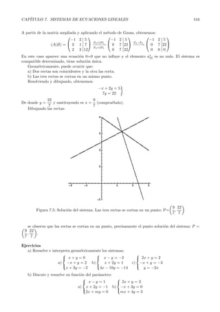 CAP´ITULO 7. SISTEMAS DE ECUACIONES LINEALES 116 
A partir de la matriz ampliada y aplicando el m´etodo de Gauss, obtenemos: 
(A|B) = 
 
 
−1 2 
3 1 
2 3 
 
 
 −F−2−+−3−F→1 
5 
7 
12 
F3+2F1 
 
 
−1 2 
0 7 
0 7 
 
 
 F3−−−−−F→2 
5 
22 
22 
 
 
−1 2 
0 7 
0 0 
 
5 
22 
0 
 
 
En este caso aparece una ecuaci´on 0=0 que no influye y el elemento a∗ 
22 es no nulo. El sistema es 
compatible determinado, tiene soluci´on ´unica. 
Geom´etricamente, puede ocurrir que: 
a) Dos rectas son coincidentes y la otra las corta. 
b) Las tres rectas se cortan en un mismo punto. 
Resolviendo y dibujando, obtenemos: 
−x + 2y = 5 
7y = 22 
 
De donde y = 
22 
7 
y sustituyendo es x = 
9 
7 
(compru´ebalo). 
Dibujando las rectas: 
 
9 
7, 
Figura 7.5: Soluci´on del sistema. Las tres rectas se cortan en un punto: P= 
22 
7 
 
 se observa  
que las rectas se cortan en un punto, precisamente el punto solucio´n del sistema: P = 
9 
22 
, 
. 
77 
Ejercicios 
a) Resuelve e interpreta geom´etricamente los sistemas: 
a) 
 
x + y = 0 
−x + y = 2 
x + 3y = −2 
 
b) 
 
x − y = −2 
x + 2y = 1 
4x − 10y = −14 
 
c) 
 
 
2x + y = 2 
−x + y = −3 
y = −2x 
b) Discute y resuelve en funci´on del par´ametro: 
a) 
 
x − y = 1 
x +2y = −1 
2x + my = 0 
 
b) 
 
2x + y = 3 
−x +3y = 0 
mx + 4y = 3 
 
 