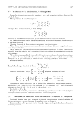 CAP´ITULO 7. SISTEMAS DE ECUACIONES LINEALES 117 
7.7. Sistemas de 3 ecuaciones y 3 inc´ognitas 
Cuando los sistemas tienen m´as de dos ecuaciones y tres o m´as inc´ognitas se utilizar´a el ya conocido 
m´etodo de Gauss. 
Ahora partiremos de la matriz ampliada: 
(A|B) = 
 
 
a11 a12 a13 
a21 a22 a23 
a31 a32 a33 
 
b1 
b2 
b3 
 
 
para dejar dicha matriz escalonada, es decir, del tipo: 
 
 
a11 a12 a13 
0 a∗ 
22 a∗ 
23 
0 0 a∗ 
33 
 
b1 
b∗ 
2 
b∗ 
3 
 
 
utilizando las transformaciones conocidas, y de la forma indicada en ocasiones anteriores. 
Los tipos de sistema que pueden obtenerse dependiendo del n´umero de soluciones son los rese˜nados 
en apartados anteriores. 
Al aplicar el m´etodo de Gauss podemos encontrarnos con distintos casos: 
* Si se obtiene un sistema escalonado con coeficientes no nulos, el sistema es compatible determi-nado, 
tiene soluci´on ´unica. 
* Si se obtiene una o m´as filas en las que todos los elementos sean cero, el sistema tiene infinitas 
soluciones, y hay que despejar una o varias inc´ognitas en funci´on de otras, es un sistema compatible 
indeterminado. 
* Si se obtiene una o m´as filas de ceros, salvo el elemento correspondiente al t´ermino independiente, 
que es distinto de cero, digamos k, entonces como la fila en cuesti´on corresponder´ıa a una ecuaci´on 
del tipo 0 = k , lo que es imposible, el sistema no tiene soluci´on y por tanto es incompatible. 
Veamos un ejemplo: 
Ejemplo Resolver por el m´etodo de Gauss: 
 
 
2x + y − z = 11 
x − 3y = −20 
4x +2y +5z = 8 
. 
La matriz ampliada es (A|B) = 
 
 
2 1 −1 
1 −3 0 
4 2 5 
 
11 
−20 
8 
 
. Aplicando el m´etodo de Gauss: 
 
 
2 1 −1 
1 −3 0 
4 2 5 
 
11 
−20 
8 
 
 −2−F−2−−−F→1 
F3−2F1 
 
 
2 1 −1 
0 −7 1 
0 0 7 
 
11 
−51 
−14 
 
 =⇒ 
 
 
2x + y − z = 11 
−7y + z = −51 
7z = −14 
obtenemos un sistema escalonado, que es compatible y determinado, pu´es podemos despejar z, 
obteniendo z = −2, y luego −7y −2 = −51, de donde −7y = −49 es decir y = 7 y sustituyendo en la 
primera ecuaci´on es 2x + 7 + 2 = 11, luego 2x = 2 , es decir x = 1. 
La soluci´on es (1, 7,−2). 
Este proceso de resoluci´on, que comienza calculando z y permite calcular las dem´as inc´ognitas 
sustituyendo en las ecuaciones anteriores se denomina sustituci´on regresiva. 
7.7.1. Interpretaci´on geom´etrica de los sistemas con 3 ecuaciones y 3 inc´ognitas 
Como cada ecuaci´on lineal con 3 inc´ognitas corresponde a un plano en el espacio, la soluci´on del 
sistema correspoder´a a la posici´on en que dichos planos est´en en el espacio. 
Lo m´as sencillo es saber que ocurre con los planos 2 a 2, pues en el espacio dos planos s´olo pueden 
estar en 3 posiciones: 
 