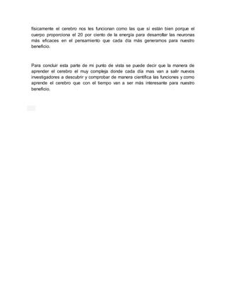 físicamente el cerebro nos les funcionan como las que sí están bien porque el
cuerpo proporciona el 20 por ciento de la energía para desarrollar las neuronas
más eficaces en el pensamiento que cada día más generamos para nuestro
beneficio.
Para concluir esta parte de mi punto de vista se puede decir que la manera de
aprender el cerebro el muy compleja donde cada día mas van a salir nuevos
investigadores a descubrir y comprobar de manera científica las funciones y como
aprende el cerebro que con el tiempo van a ser más interesante para nuestro
beneficio.
 