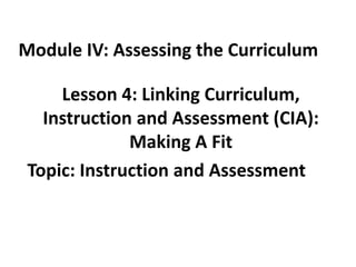 Module IV: Assessing the Curriculum

Lesson 4: Linking Curriculum,
Instruction and Assessment (CIA):
Making A Fit
Topic: Instruction and Assessment

 