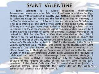 Saint Valentine is a widely recognized third-century
Roman saintcommemorated on February 14 and associated since the High
Middle Ages with a tradition of courtly love. Nothing is reliably known of
St. Valentine except his name and the fact that he died on February 14
on Via Flaminia in the north of Rome. It is uncertain whether St. Valentine
is to be identified as one saint or two saints of the same name. Several
differing martyrologies have been added to later hagiographies that are
unreliable. For these reasons this liturgical commemoration was not kept
in the Catholic calendar of saints for universal liturgical veneration as
revised in 1969. But the "Martyr Valentinus who died on the 14th of
February on the Via Flaminia close to the Milvian bridge in Rome" still
remains in the list of officially recognized saints for local veneration. Saint
Valentine's Church in Rome, built in 1960 for the needs of the Olympic
Village, continues as a modern, well-visited parish church.Today, Saint
Valentine's Day, also known as the Feast of Saint Valentine, is an
official feast day in theAnglican Communion,as well as in the Lutheran
Church. In the Eastern Orthodox Church, Saint Valentine the Presbyter is
celebrated on July 6 and Hieromartyr Saint Valentine (Bishop of
Interamna, Terni in Italy) is celebrated on July 30. Notwithstanding,
because of the relative obscurity of this western saint in the East,
members of the Greek Orthodox Church named Valentinos (male) or
Valentina (female) may celebrate their name day on the Western
ecclesiastical calendar date of February 14.
 