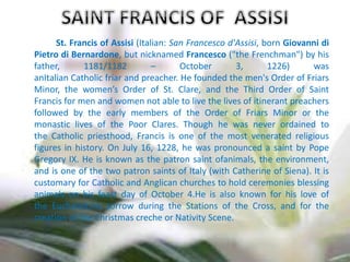 St. Francis of Assisi (Italian: San Francesco d'Assisi, born Giovanni di
Pietro di Bernardone, but nicknamed Francesco ("the Frenchman") by his
father, 1181/1182 – October 3, 1226) was
anItalian Catholic friar and preacher. He founded the men's Order of Friars
Minor, the women’s Order of St. Clare, and the Third Order of Saint
Francis for men and women not able to live the lives of itinerant preachers
followed by the early members of the Order of Friars Minor or the
monastic lives of the Poor Clares. Though he was never ordained to
the Catholic priesthood, Francis is one of the most venerated religious
figures in history. On July 16, 1228, he was pronounced a saint by Pope
Gregory IX. He is known as the patron saint ofanimals, the environment,
and is one of the two patron saints of Italy (with Catherine of Siena). It is
customary for Catholic and Anglican churches to hold ceremonies blessing
animals on his feast day of October 4.He is also known for his love of
the Eucharist,his sorrow during the Stations of the Cross, and for the
creation of the Christmas creche or Nativity Scene.
 