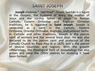 Joseph (Hebrew ‫ף‬ֵ‫יֹוס‬," Yosef"; Greek: Ἰωσήφ) is a figure
in the Gospels, the husband of Mary, the mother of
Jesus and the earthly father of Jesus. In Roman
Catholic, Eastern Orthodox and Anglican Christian
traditions, he is regarded as Saint Joseph. Joseph is
venerated as a saint in the Catholic, Eastern
Orthodox, Oriental Orthodox, Anglican, andLutheran faiths.
In Catholic and other traditions, Joseph is the patron
saint of workers and has several feast days. He was also
declared to be the patron saint and protector of the
Catholic Church by Pope Pius IX in 1870, and is the patron
of several countries and regions. With the growth
ofMariology, the theological field of Josephology has also
grown and since the 1950s centres for studying it have
been formed.
 
