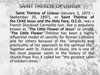Saint Thérèse of Lisieux (January 2, 1873 –
September 30, 1897), or Saint Thérèse of
the Child Jesus and the Holy Face, O.C.D., was a
French Discalced Carmelite nun. She is popularly
known as "The Little Flower of Jesus" or simply,
"The Little Flower".Thérèse has been a highly
influential model of sanctity for Roman Catholics
and for others because of the "simplicity and
practicality of her approach to the spiritual life."
Together with St. Francis of Assisi, she is one of
the most popular saints in the history of the
church.Pope Pius X called her "the greatest saint
of modern times."
 