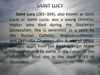 Saint Lucy (283–304), also known as Saint
Lucia or Santa Lucia, was a young Christian
martyr who died during the Diocletian
persecution. She is venerated as a saint by
the Roman Catholic, Anglican,Lutheran,
and Orthodox Churches. She is one of seven
women, apart from the Blessed Virgin Mary,
commemorated by name in the Canon of the
Mass. Her feast day in the West is 13 of
December.
 