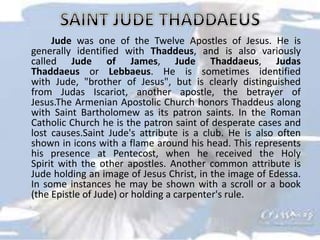 Jude was one of the Twelve Apostles of Jesus. He is
generally identified with Thaddeus, and is also variously
called Jude of James, Jude Thaddaeus, Judas
Thaddaeus or Lebbaeus. He is sometimes identified
with Jude, "brother of Jesus", but is clearly distinguished
from Judas Iscariot, another apostle, the betrayer of
Jesus.The Armenian Apostolic Church honors Thaddeus along
with Saint Bartholomew as its patron saints. In the Roman
Catholic Church he is the patron saint of desperate cases and
lost causes.Saint Jude's attribute is a club. He is also often
shown in icons with a flame around his head. This represents
his presence at Pentecost, when he received the Holy
Spirit with the other apostles. Another common attribute is
Jude holding an image of Jesus Christ, in the image of Edessa.
In some instances he may be shown with a scroll or a book
(the Epistle of Jude) or holding a carpenter's rule.
 