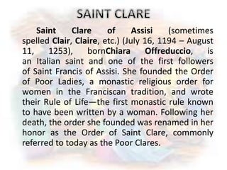 Saint Clare of Assisi (sometimes
spelled Clair, Claire, etc.) (July 16, 1194 – August
11, 1253), bornChiara Offreduccio, is
an Italian saint and one of the first followers
of Saint Francis of Assisi. She founded the Order
of Poor Ladies, a monastic religious order for
women in the Franciscan tradition, and wrote
their Rule of Life—the first monastic rule known
to have been written by a woman. Following her
death, the order she founded was renamed in her
honor as the Order of Saint Clare, commonly
referred to today as the Poor Clares.
 
