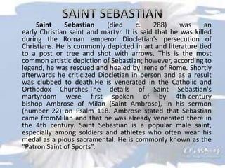 Saint Sebastian (died c. 288) was an
early Christian saint and martyr. It is said that he was killed
during the Roman emperor Diocletian's persecution of
Christians. He is commonly depicted in art and literature tied
to a post or tree and shot with arrows. This is the most
common artistic depiction of Sebastian; however, according to
legend, he was rescued and healed by Irene of Rome. Shortly
afterwards he criticized Diocletian in person and as a result
was clubbed to death.He is venerated in the Catholic and
Orthodox Churches.The details of Saint Sebastian's
martyrdom were first spoken of by 4th-century
bishop Ambrose of Milan (Saint Ambrose), in his sermon
(number 22) on Psalm 118. Ambrose stated that Sebastian
came fromMilan and that he was already venerated there in
the 4th century. Saint Sebastian is a popular male saint,
especially among soldiers and athletes who often wear his
medal as a pious sacramental. He is commonly known as the
"Patron Saint of Sports”.
 