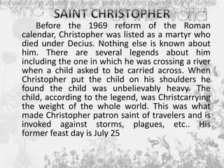 Before the 1969 reform of the Roman
calendar, Christopher was listed as a martyr who
died under Decius. Nothing else is known about
him. There are several legends about him
including the one in which he was crossing a river
when a child asked to be carried across. When
Christopher put the child on his shoulders he
found the child was unbelievably heavy. The
child, according to the legend, was Christcarrying
the weight of the whole world. This was what
made Christopher patron saint of travelers and is
invoked against storms, plagues, etc.. His
former feast day is July 25
 