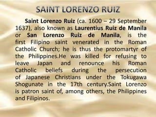 Saint Lorenzo Ruiz (ca. 1600 – 29 September
1637), also known as Laurentius Ruiz de Manila
or San Lorenzo Ruiz de Manila, is the
first Filipino saint venerated in the Roman
Catholic Church; he is thus the protomartyr of
the Philippines.He was killed for refusing to
leave Japan and renounce his Roman
Catholic beliefs during the persecution
of Japanese Christians under the Tokugawa
Shogunate in the 17th century.Saint Lorenzo
is patron saint of, among others, the Philippines
and Filipinos.
 
