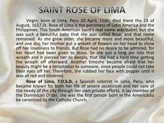 Virgin, born at Lima, Peru 20 April, 1586; died there the 24 of
August, 1617.St. Rose of Lima is the patroness of Latin America and the
Philippines. This South American Saint's real name was Isabel, but she
was such a beautiful baby that she was called Rose, and that name
remained. As she grew older, she became more and more beautiful,
and one day, her mother put a wreath of flowers on her head to show
off her loveliness to friends. But Rose had no desire to be admired, for
her heart had been given to Jesus. So she put a long pin into that
wreath and it pierced her so deeply, that she had a hard time getting
the wreath off afterward. Another timeshe became afraid that her
beauty might be a temptation to someone, since people could not take
their eyes off her. Therefore, she rubbed her face with pepper until it
was all red and blistered.
Rose of Lima, T.O.S.D. a Spanish colonist in Lima, Peru, who
became known for both her life of severe asceticism and her care of
the needy of the city through her own private efforts. A lay member of
the Dominican Order, she was the first person born in the Americasto
be canonized by the Catholic Church.
 