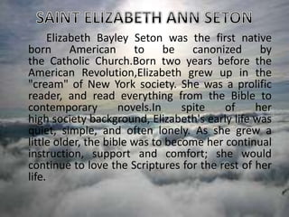 Elizabeth Bayley Seton was the first native
born American to be canonized by
the Catholic Church.Born two years before the
American Revolution,Elizabeth grew up in the
"cream" of New York society. She was a prolific
reader, and read everything from the Bible to
contemporary novels.In spite of her
high society background, Elizabeth's early life was
quiet, simple, and often lonely. As she grew a
little older, the bible was to become her continual
instruction, support and comfort; she would
continue to love the Scriptures for the rest of her
life.
 