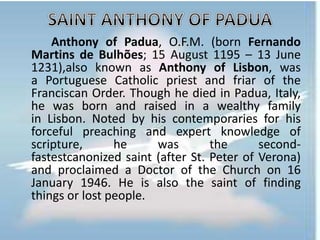 Anthony of Padua, O.F.M. (born Fernando
Martins de Bulhões; 15 August 1195 – 13 June
1231),also known as Anthony of Lisbon, was
a Portuguese Catholic priest and friar of the
Franciscan Order. Though he died in Padua, Italy,
he was born and raised in a wealthy family
in Lisbon. Noted by his contemporaries for his
forceful preaching and expert knowledge of
scripture, he was the second-
fastestcanonized saint (after St. Peter of Verona)
and proclaimed a Doctor of the Church on 16
January 1946. He is also the saint of finding
things or lost people.
 