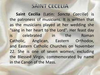 Saint Cecilia (Latin: Sancta Caecilia) is
the patroness of musicians. It is written that
as the musicians played at her wedding she
"sang in her heart to the Lord". Her feast day
is celebrated in the Roman
Catholic, Anglican, Eastern Orthodox,
and Eastern Catholic Churches on November
22. She is one of seven women, excluding
the Blessed Virgin, commemorated by name
in the Canon of the Mass.
 