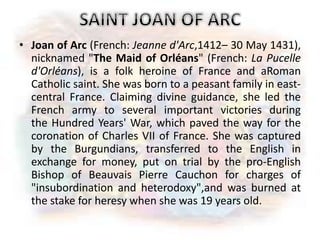 • Joan of Arc (French: Jeanne d'Arc,1412– 30 May 1431),
nicknamed "The Maid of Orléans" (French: La Pucelle
d'Orléans), is a folk heroine of France and aRoman
Catholic saint. She was born to a peasant family in east-
central France. Claiming divine guidance, she led the
French army to several important victories during
the Hundred Years' War, which paved the way for the
coronation of Charles VII of France. She was captured
by the Burgundians, transferred to the English in
exchange for money, put on trial by the pro-English
Bishop of Beauvais Pierre Cauchon for charges of
"insubordination and heterodoxy",and was burned at
the stake for heresy when she was 19 years old.
 