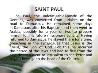 St. Paul, the indefatigableApostle of the
Gentiles, was converted from judaism on the
road to Damascus. He remained some days
in Damascus after his Baptism, and then went to
Arabia, possibly for a year or two to prepare
himself for his future missionary activity. Having
returned to Damascus, he stayed there for a time,
preaching in the synagogues that Jesus is the
Christ, the Son of God. For this he incurred
the hatred of the Jews and had to flee from the
city. He then went to Jerusalem to see Peter and
pay his homage to the head of the Church.
 