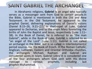 In Abrahamic religions, Gabriel is an angel who typically
serves as a messenger sent from God to certain people.In
the Bible, Gabriel is mentioned in both the Old and New
Testament. In the Old Testament, he appeared to the
prophet Daniel, delivering explanations of Daniel's visions
(Daniel 8:15–26, 9:21–27). In theGospel of Luke, Gabriel
appeared to Zecharias, and to the virgin Mary foretelling the
births of John the Baptist and Jesus, respectively (Luke 1:11–
38). In the Book of Daniel, he is referred to as "the man
Gabriel", while in the Book of Luke, Gabriel is referred to as
"an angel of the Lord" (Luke 1:11). Gabriel is not called
an archangel in the Bible, but is so called in Intertestamental
period sources like the Book of Enoch. In the Roman Catholic,
Anglican, Lutheran, Eastern and Oriental Orthodox churches,
the archangels Michael, Raphael, and Gabriel are
considered saints.In Islam, Gabriel (Jibra'il) is considered one
of the four archangels whom God sent with His divine
message to various prophets, including last
prophet Muhammad.
 